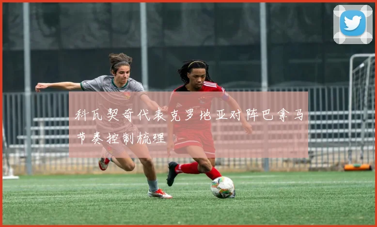 科瓦契奇代表克罗地亚对阵巴拿马节奏控制梳理