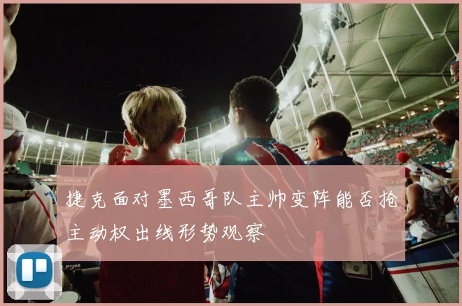 捷克面对墨西哥队主帅变阵能否抢主动权出线形势观察