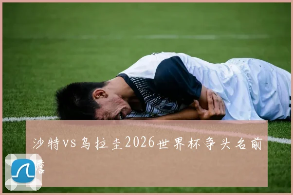 沙特vs乌拉圭2026世界杯争头名前瞻
