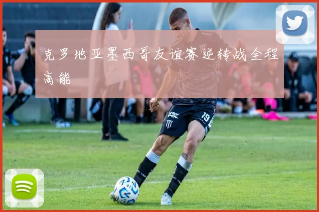 克罗地亚墨西哥友谊赛逆转战全程高能