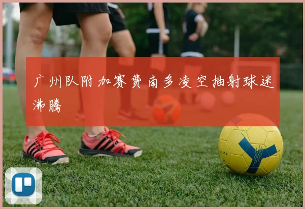 广州队附加赛费南多凌空抽射球迷沸腾