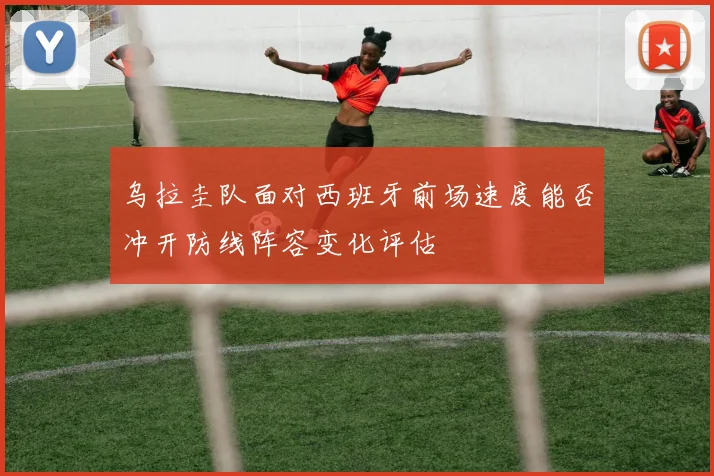 乌拉圭队面对西班牙前场速度能否冲开防线阵容变化评估