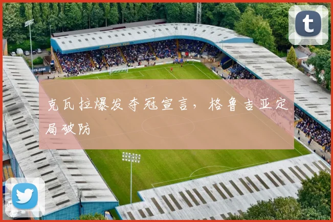 克瓦拉爆发夺冠宣言，格鲁吉亚定局破防