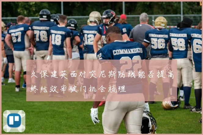 久保建英面对突尼斯防线能否提高终结效率破门机会梳理