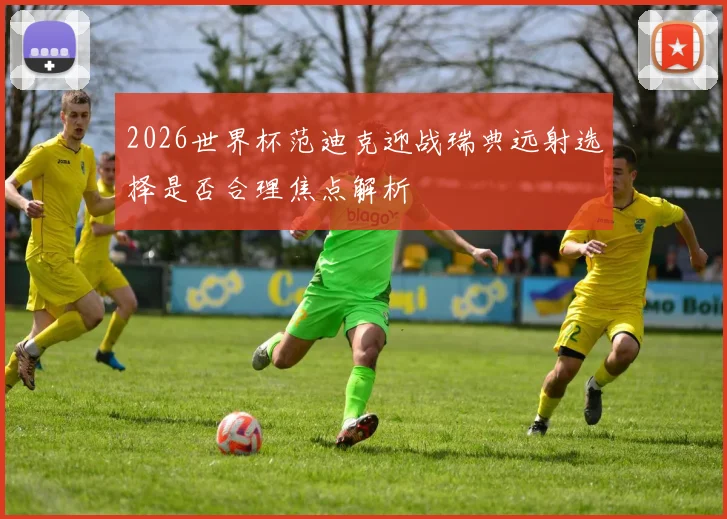 2026世界杯范迪克迎战瑞典远射选择是否合理焦点解析