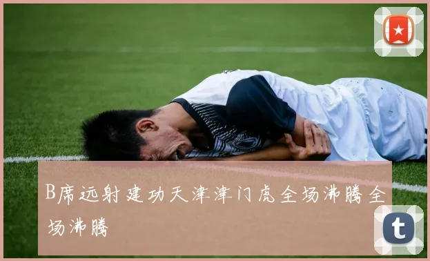 B席远射建功天津津门虎全场沸腾全场沸腾
