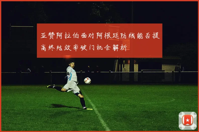 亚赞阿拉伯面对阿根廷防线能否提高终结效率破门机会解析