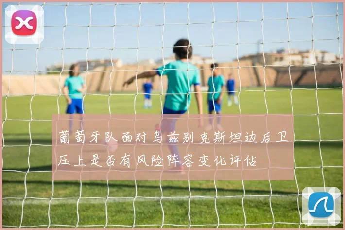 葡萄牙队面对乌兹别克斯坦边后卫压上是否有风险阵容变化评估