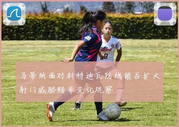 马蒂纳面对科特迪瓦防线能否扩大射门威胁赔率变化观察