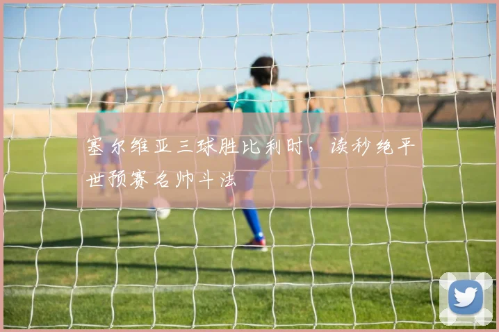 塞尔维亚三球胜比利时，读秒绝平世预赛名帅斗法