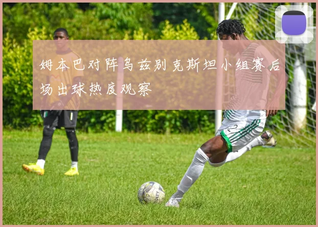 姆本巴对阵乌兹别克斯坦小组赛后场出球热度观察