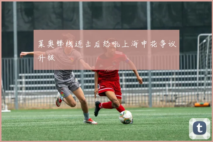 莱奥锋线连击后怒吼上海申花争议升级