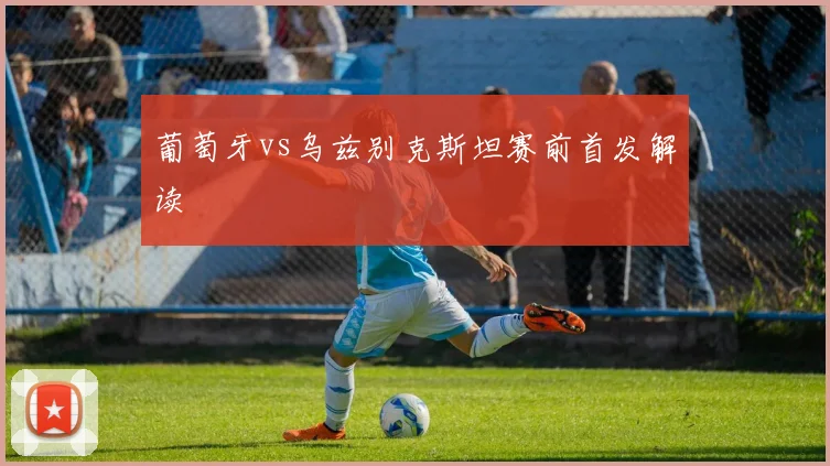 葡萄牙vs乌兹别克斯坦赛前首发解读