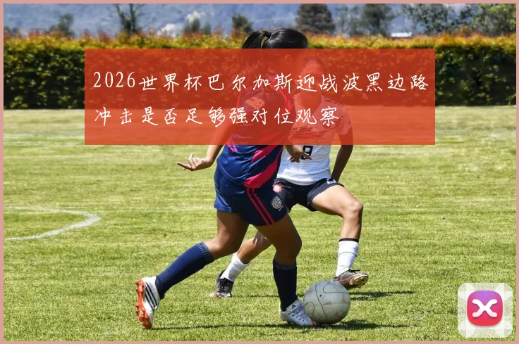 2026世界杯巴尔加斯迎战波黑边路冲击是否足够强对位观察