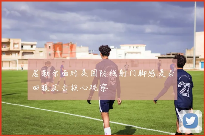 居勒尔面对美国防线射门脚感是否回暖反击核心观察
