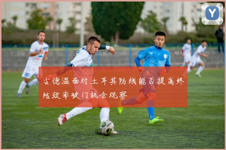 古德温面对土耳其防线能否提高终结效率破门机会观察