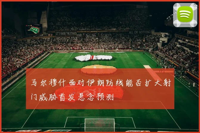 马尔穆什面对伊朗防线能否扩大射门威胁首发悬念预测