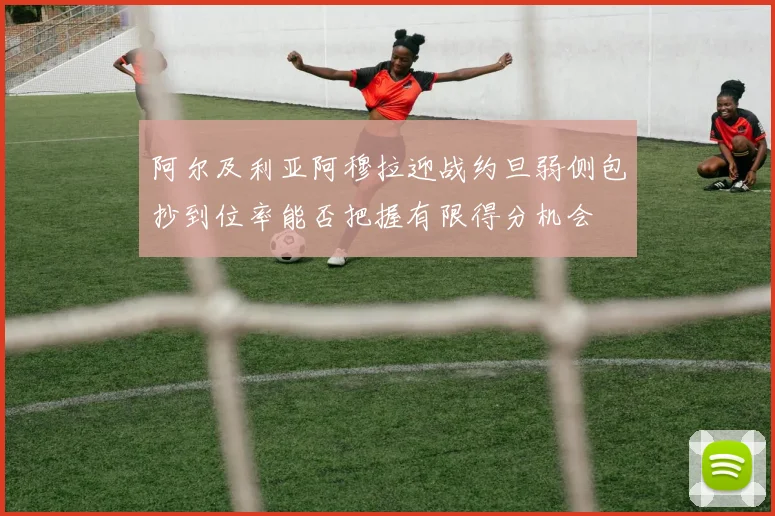 阿尔及利亚阿穆拉迎战约旦弱侧包抄到位率能否把握有限得分机会