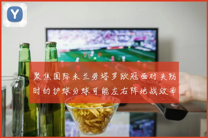 聚焦国际米兰劳塔罗欧冠面对夹防时的护球分球可能左右阵地战效率