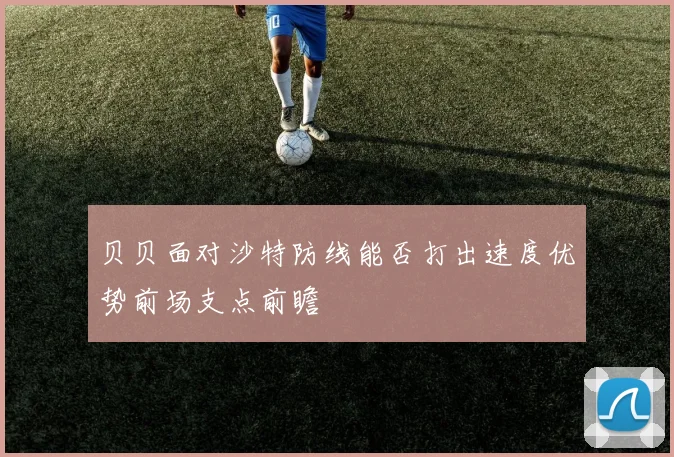 贝贝面对沙特防线能否打出速度优势前场支点前瞻