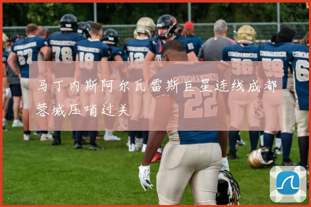 马丁内斯阿尔瓦雷斯巨星连线成都蓉城压哨过关