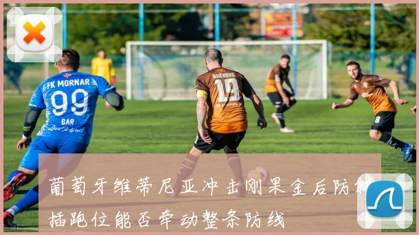 葡萄牙维蒂尼亚冲击刚果金后防斜插跑位能否牵动整条防线