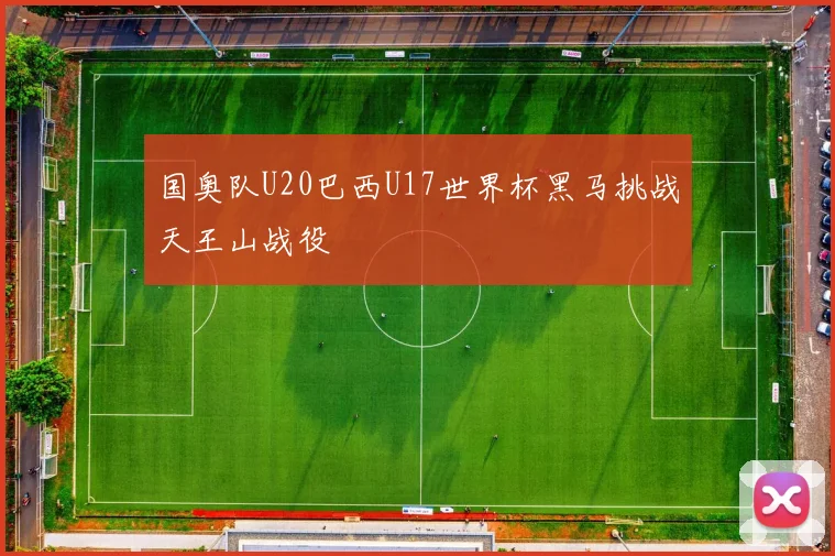 国奥队U20巴西U17世界杯黑马挑战天王山战役