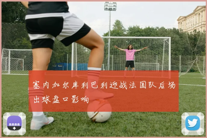 塞内加尔库利巴利迎战法国队后场出球盘口影响