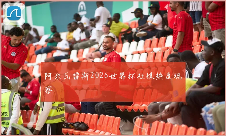 阿尔瓦雷斯2026世界杯社媒热度观察