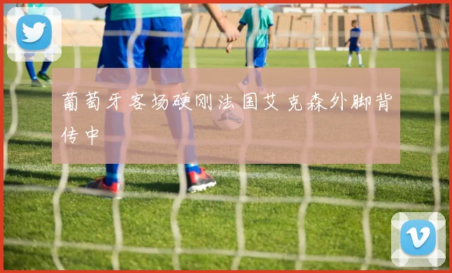 葡萄牙客场硬刚法国艾克森外脚背传中