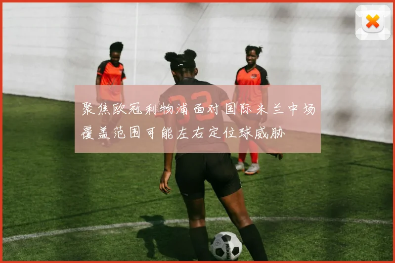 聚焦欧冠利物浦面对国际米兰中场覆盖范围可能左右定位球威胁
