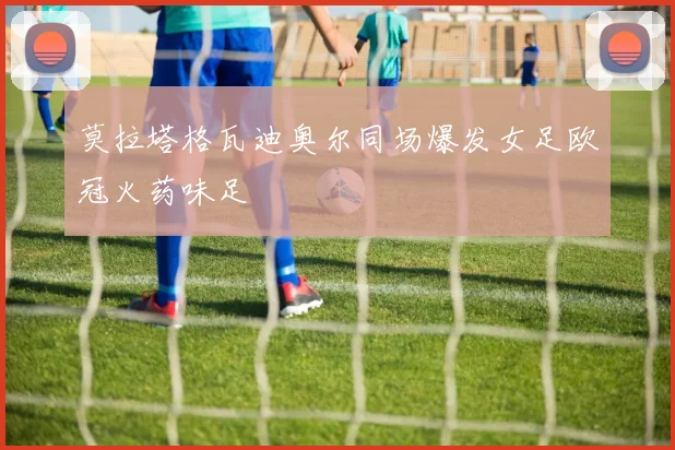 莫拉塔格瓦迪奥尔同场爆发女足欧冠火药味足