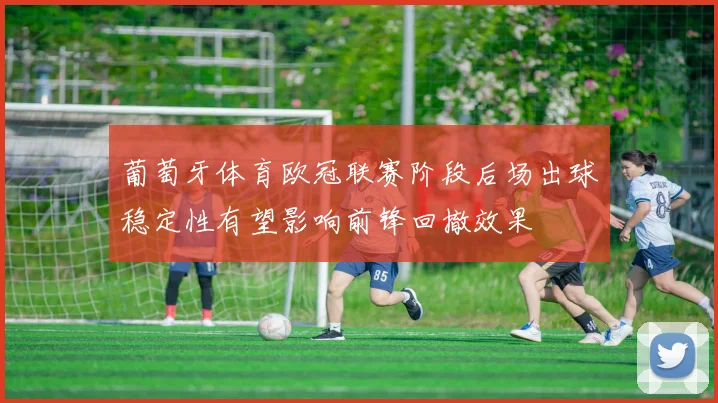 葡萄牙体育欧冠联赛阶段后场出球稳定性有望影响前锋回撤效果