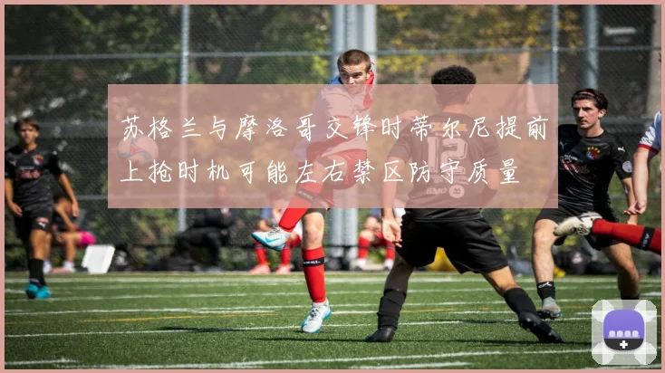 苏格兰与摩洛哥交锋时蒂尔尼提前上抢时机可能左右禁区防守质量