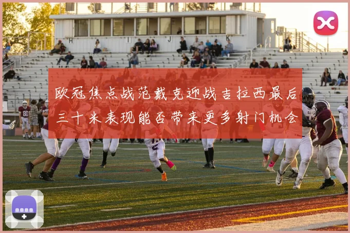欧冠焦点战范戴克迎战吉拉西最后三十米表现能否带来更多射门机会