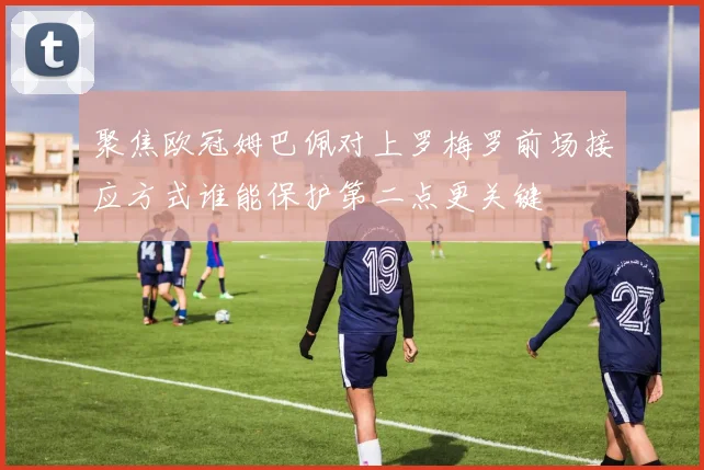 聚焦欧冠姆巴佩对上罗梅罗前场接应方式谁能保护第二点更关键