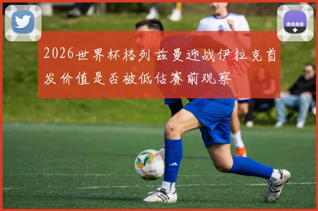 2026世界杯格列兹曼迎战伊拉克首发价值是否被低估赛前观察