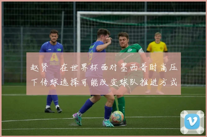 赵贤祐在世界杯面对墨西哥时高压下传球选择可能改变球队推进方式