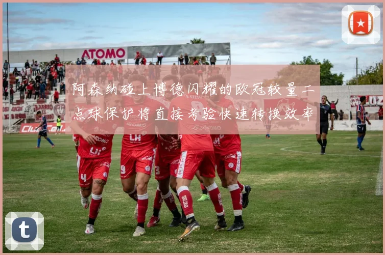 阿森纳碰上博德闪耀的欧冠较量二点球保护将直接考验快速转换效率