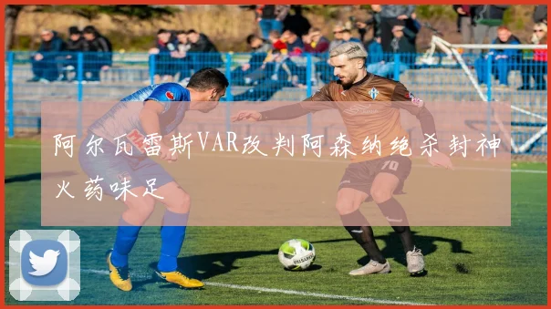 阿尔瓦雷斯VAR改判阿森纳绝杀封神火药味足