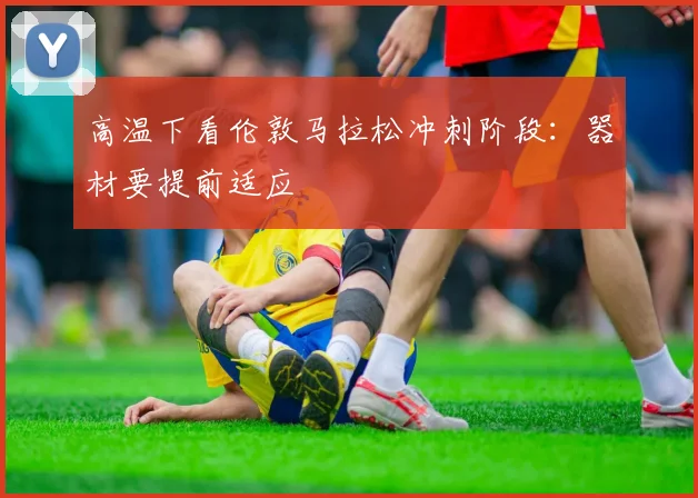 高温下看伦敦马拉松冲刺阶段：器材要提前适应