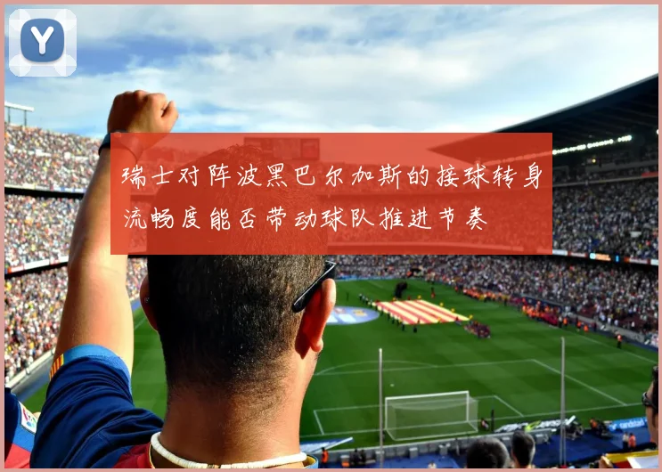 瑞士对阵波黑巴尔加斯的接球转身流畅度能否带动球队推进节奏