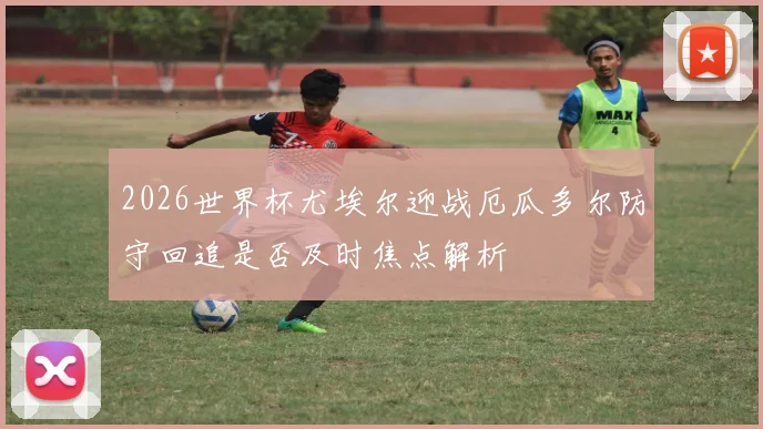 2026世界杯尤埃尔迎战厄瓜多尔防守回追是否及时焦点解析