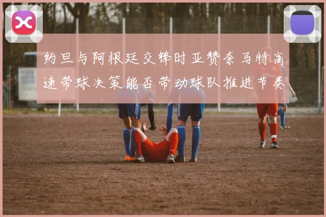 约旦与阿根廷交锋时亚赞奈马特高速带球决策能否带动球队推进节奏
