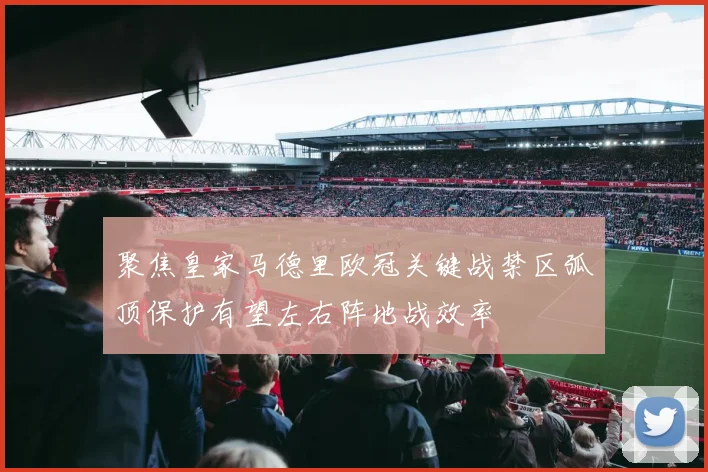 聚焦皇家马德里欧冠关键战禁区弧顶保护有望左右阵地战效率