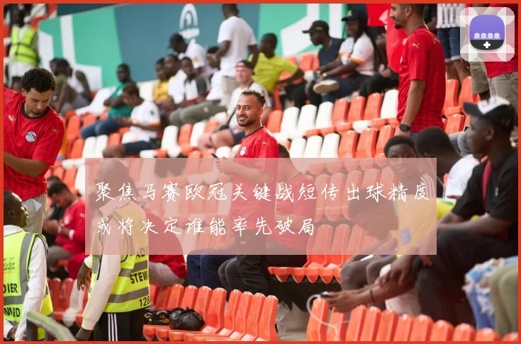 聚焦马赛欧冠关键战短传出球精度或将决定谁能率先破局