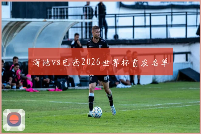海地vs巴西2026世界杯首发名单