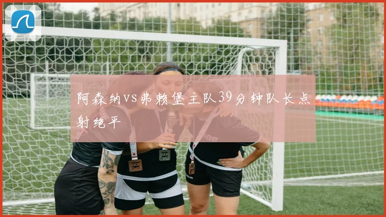 阿森纳vs弗赖堡主队39分钟队长点射绝平